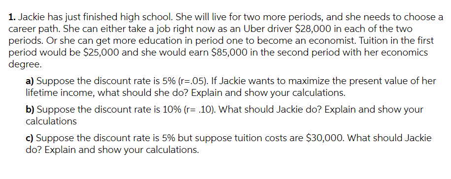 1. Jackie has just finished high school. She will live for two more periods, and she needs to choose a
career path. She can either take a job right now as an Uber driver $28,000 in each of the two
periods. Or she can get more education in period one to become an economist. Tuition in the first
period would be $25,000 and she would earn $85,000 in the second period with her economics
degree.
a) Suppose the discount rate is 5% (r=.05). If Jackie wants to maximize the present value of her
lifetime income, what should she do? Explain and show your calculations.
b) Suppose the discount rate is 10% (r= .10). What should Jackie do? Explain and show your
calculations
c) Suppose the discount rate is 5% but suppose tuition costs are $30,000. What should Jackie
do? Explain and show your calculations.
