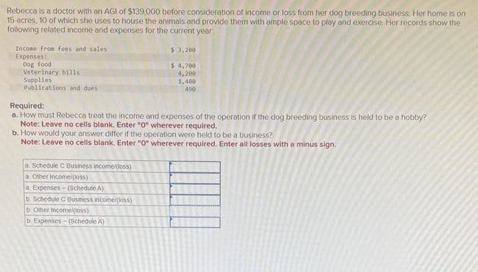Rebecca is a doctor with an AGI of $139,000 before consideration of income or loss from her dog breeding business. Her home is on
15 acres, 10 of which she uses to house the animals and provide them with ample space to play and exercise. Her records show the
following related income and expenses for the current year
Income from fees and sales
Expenses:
Dog food
Veterinary bills.
Supplies
Publications and dues
Required:
a. How must Rebecca treat the income and expenses of the operation if the dog breeding business is held to be a hobby?
Note: Leave no cells blank, Enter "0" wherever required.
$3,200
$ 4,700
4,200
1,480
490
b. How would your answer differ if the operation were held to be a business?
Note: Leave no cells blank. Enter "0" wherever required. Enter all losses with a minus sign.
a: Schedule C Business income/(loss)
a. Other Income/(loss)
a Expenses- (Schedule A)
b. Schedule C Business income/(loss)
b. Other Income/(loss)
b. Expenses-(Schedule A)