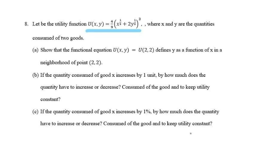 8. Let be the utility function U(x, y) =(xi + 2ya), , where x and y are the quantities
consumed of two goods.
(a) Show that the functional equation U(x, y)
U(2,2) defines y as a function of x in a
%3D
neighborhood of point (2, 2).
(b) If the quantity consumed of good x increases by 1 unit, by how much does the
quantity have to increase or decrease? Consumed of the good and to keep utility
constant?
(c) If the quantity consumed of good x increases by 1%, by how much does the quantity
have to increase or decrease? Consumed of the good and to keep utility constant?
