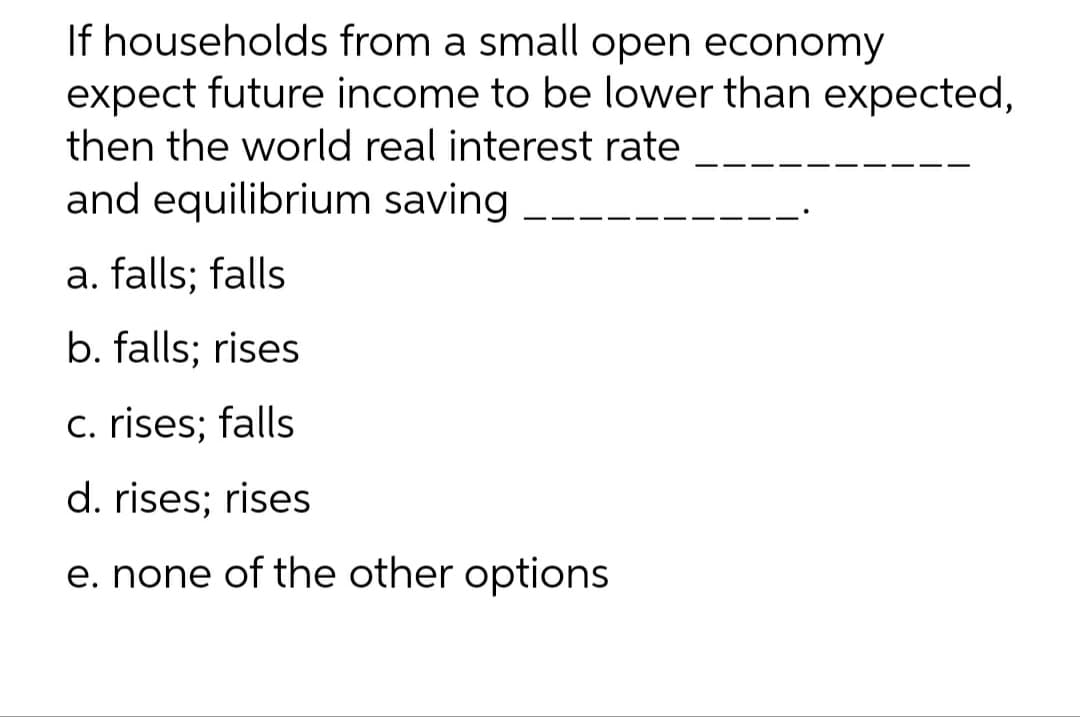 If households from a small open economy
expect future income to be lower than expected,
then the world real interest rate
and equilibrium saving
a. falls; falls
b. falls; rises
c. rises; falls
d. rises; rises
e. none of the other options
