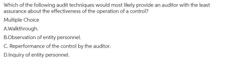 Which of the following audit techniques would most likely provide an auditor with the least
assurance about the effectiveness of the operation of a control?
Multiple Choice
A.Walkthrough.
B.Observation of entity personnel.
C. Reperformance of the control by the auditor.
D.Inquiry of entity personnel.