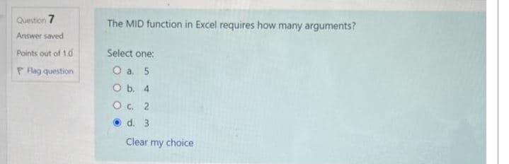 Question 7
Answer saved
Points out of 1.0
P Flag question
The MID function in Excel requires how many arguments?
Select one:
O a. 5
O b. 4
O c. 2
d. 3
Clear my choice