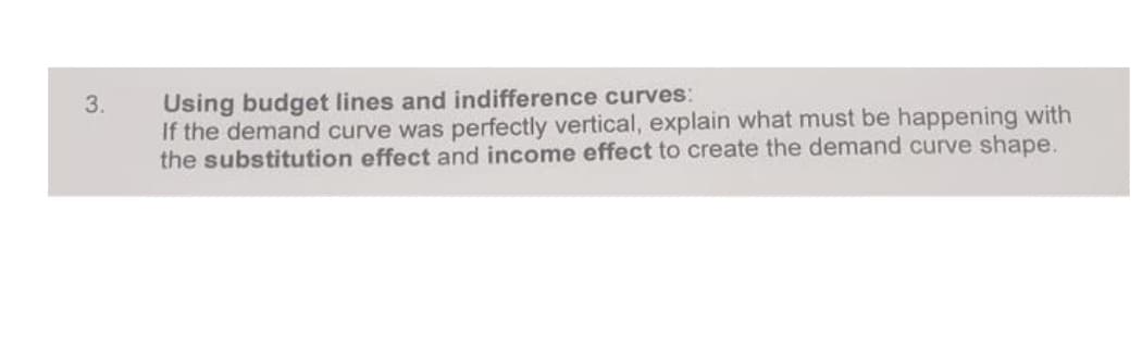 Using budget lines and indifference curves:
If the demand curve was perfectly vertical, explain what must be happening with
the substitution effect and income effect to create the demand curve shape.
3.
