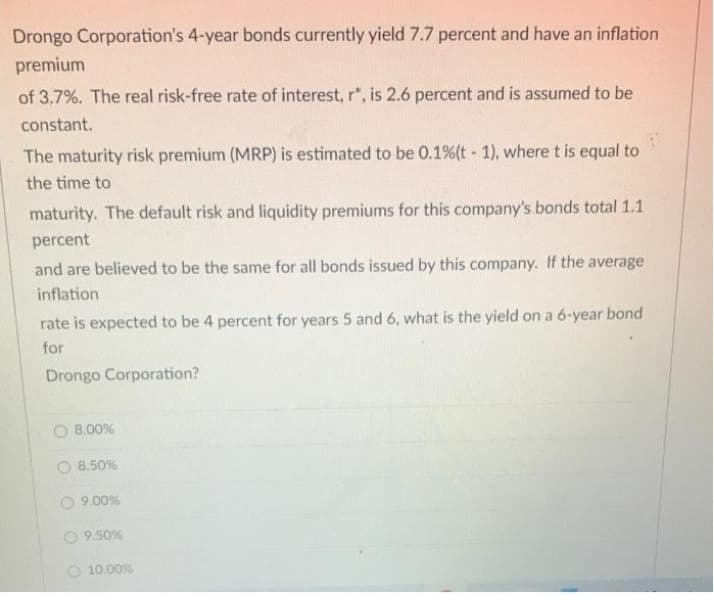 Drongo Corporation's 4-year bonds currently yield 7.7 percent and have an inflation
premium
of 3.7%. The real risk-free rate of interest, r*, is 2.6 percent and is assumed to be
constant.
The maturity risk premium (MRP) is estimated to be 0.1% (t-1), where t is equal to
the time to
maturity. The default risk and liquidity premiums for this company's bonds total 1.1
percent
and are believed to be the same for all bonds issued by this company. If the average
inflation
rate is expected to be 4 percent for years 5 and 6, what is the yield on a 6-year bond
for
Drongo Corporation?
8.00%
O 8.50%
9.00%
9.50%
10.00%
