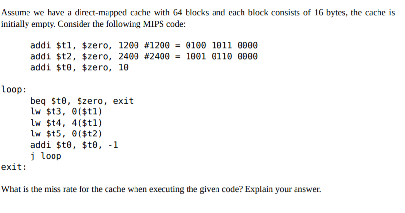 Assume we have a direct-mapped cache with 64 blocks and each block consists of 16 bytes, the cache is
initially empty. Consider the following MIPS code:
addi $t1, $zero, 1200 #1200 = 0100 1011 0000
addi $t2, $zero, 2400 #2400 = 1001 0110 0000
addi $t0, $zero, 10
loop:
beq $t0, $zero, exit
lw $t3, 0($t1)
lw $t4, 4($tl1)
lw $t5, 0($t2)
addi $t0, $t0, -1
j loop
exit:
What is the miss rate for the cache when executing the given code? Explain your answer.
