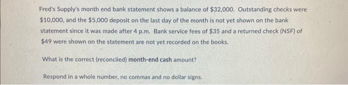 Fred's Supply's month end bank statement shows a balance of $32,000. Outstanding checks were
$10,000, and the $5,000 deposit on the last day of the month is not yet shown on the bank
statement since it was made after 4 p.m. Bank service fees of $35 and a returned check (NSF) of
$49 were shown on the statement are not yet recorded on the books.
What is the correct (reconciled) month-end cash amount?
Respond in a whole number, no commas and no dollar signs.