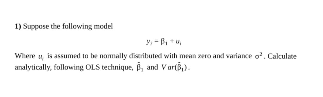 1) Suppose the following model
y; = B1 + u;
Where
is assumed to be normally distributed with mean zero and variance ơ² . Calculate
analytically, following OLS technique, ß, and Var(ß,).
