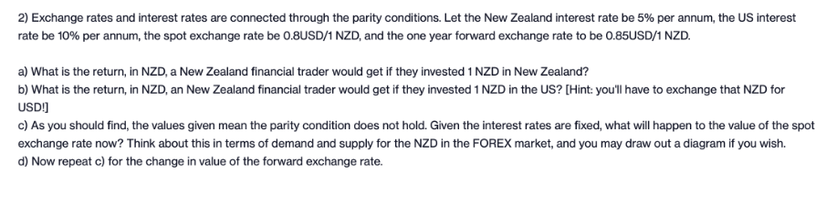 2) Exchange rates and interest rates are connected through the parity conditions. Let the New Zealand interest rate be 5% per annum, the US interest
rate be 10% per annum, the spot exchange rate be 0.8USD/1 NZD, and the one year forward exchange rate to be 0.85USD/1 NZD.
a) What is the return, in NZD, a New Zealand financial trader would get if they invested 1 NZD in New Zealand?
b) What is the return, in NZD, an New Zealand financial trader would get if they invested 1 NZD in the US? [Hint: you'll have to exchange that NZD for
USDI]
c) As you should find, the values given mean the parity condition does not hold. Given the interest rates are fixed, what will happen to the value of the spot
exchange rate now? Think about this in terms of demand and supply for the NZD in the FOREX market, and you may draw out a diagram if you wish.
d) Now repeat c) for the change in value of the forward exchange rate.

