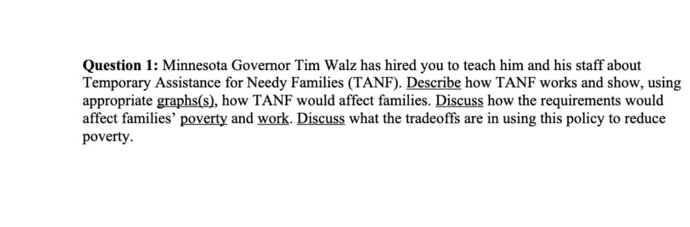 Question 1: Minnesota Governor Tim Walz has hired you to teach him and his staff about
Temporary Assistance for Needy Families (TANF). Describe how TANF works and show, using
appropriate graphs(s), how TANF would affect families. Discuss how the requirements would
affect families' poverty and work. Discuss what the tradeoffs are in using this policy to reduce
poverty.
