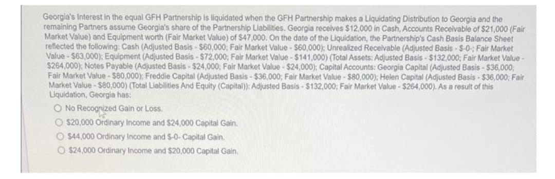 Georgia's Interest in the equal GFH Partnership is liquidated when the GFH Partnership makes a Liquidating Distribution to Georgia and the
remaining Partners assume Georgia's share of the Partnership Liabilities. Georgia receives $12,000 in Cash, Accounts Receivable of $21,000 (Fair
Market Value) and Equipment worth (Fair Market Value) of $47,000. On the date of the Liquidation, the Partnership's Cash Basis Balance Sheet
reflected the following: Cash (Adjusted Basis- $60,000; Fair Market Value - $60,000); Unrealized Receivable (Adjusted Basis-S-0-; Fair Market
Value - $63,000); Equipment (Adjusted Basis- $72,000; Fair Market Value - $141,000) (Total Assets: Adjusted Basis- $132,000; Fair Market Value -
$264,000); Notes Payable (Adjusted Basis - $24,000; Fair Market Value - $24,000); Capital Accounts: Georgia Capital (Adjusted Basis - $36,000,
Fair Market Value - $80,000); Freddie Capital (Adjusted Basis- $36,000; Fair Market Value - $80,000); Helen Capital (Adjusted Basis- $36,000; Fair
Market Value - $80,000) (Total Liabilities And Equity (Capital)): Adjusted Basis- $132,000; Fair Market Value - $264,000). As a result of this
Liquidation, Georgia has:
O No Recognized Gain or Loss.
O $20,000 Ordinary Income and $24,000 Capital Gain.
O$44,000 Ordinary Income and $-0- Capital Gain.
O $24,000 Ordinary Income and $20,000 Capital Gain.