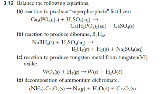 3.16 Balance the following equations.
(a) reaction to produce “superphosphate" fertilizer:
Ca3(PO4)2(s) + Hz,SO;(aq) →
Ca(H,PO4);(aq) + CaSO,(s)
(b) reaction to produce diborane, B,H,:
NABH,(s) + H,SO,(aq) →
B;H(g) + H¿(g) + Na,SO4(aq)
(c) reaction to produce tungsten metal from tungsten(VI)
oxide:
WO;(s) + H;(g)→W(s) + H,O(€)
(d) decomposition of ammonium dichromate:
(NH4),Cr,O;(s) →N;(g) + H;O(€) + Cr,O;(s)

