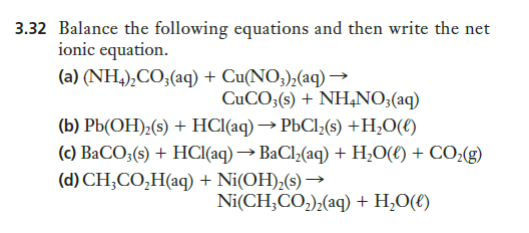 3.32 Balance the following equations and then write the net
ionic equation.
(a) (NH,),CO;(aq) + Cu(NO3),(aq) →
CUCO3(s) + NH,NO3(aq)
(b) Pb(OH);(s) + HCl(aq) → PbCl;(s) +H;O(€)
(c) BaCO;(s) + HCI(aq) → BaCl;(aq) + H;0(€) + CO;(g)
(d) CH;CO,H(aq) + Ni(OH),(s) →
Ni(CH;CO,);(aq) + H,O(€)
