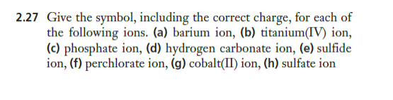 2.27 Give the symbol, including the correct charge, for each of
the following ions. (a) barium ion, (b) titanium(IV) ion,
(c) phosphate ion, (d) hydrogen carbonate ion, (e) sulfide
ion, (f) perchlorate ion, (g) cobalt(II) ion, (h) sulfate ion
