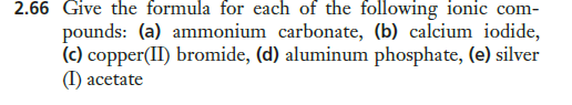 2.66 Give the formula for each of the following ionic com-
pounds: (a) ammonium carbonate, (b) calcium iodide,
(c) copper(II) bromide, (d) aluminum phosphate, (e) silver
(I) acetate

