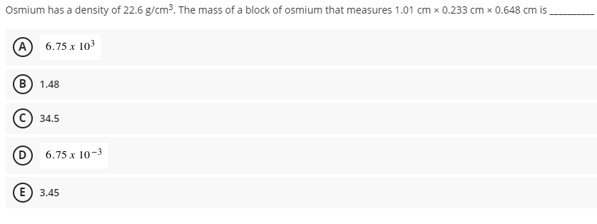Osmium has a density of 22.6 g/cm³. The mass of a block of osmium that measures 1.01 cm x 0.233 cm x 0.648 cm is.
A
6.75 x 103
B) 1.48
34.5
D 6.75 x 10-3
(E) 3.45
