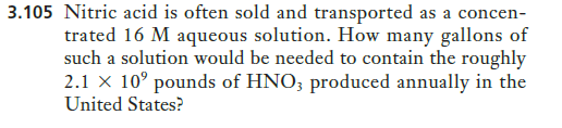 3.105 Nitric acid is often sold and transported as a concen-
trated 16 M aqueous solution. How many gallons of
such a solution would be needed to contain the roughly
2.1 x 10° pounds of HNO; produced annually in the
United States?
