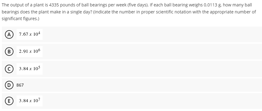 The output of a plant is 4335 pounds of ball bearings per week (five days). If each ball bearing weighs 0.0113 g. how many ball
bearings does the plant make in a single day? (Indicate the number in proper scientific notation with the appropriate number of
significant figures.)
(A) 7.67 x 104
B
2.91 x 106
3.84 x 105
(D
867
(E)
3.84 x 107
