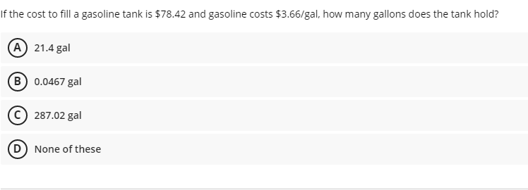 If the cost to fill a gasoline tank is $78.42 and gasoline costs $3.66/gal, how many gallons does the tank hold?
(A) 21.4 gal
B 0.0467 gal
c) 287.02 gal
None of these
