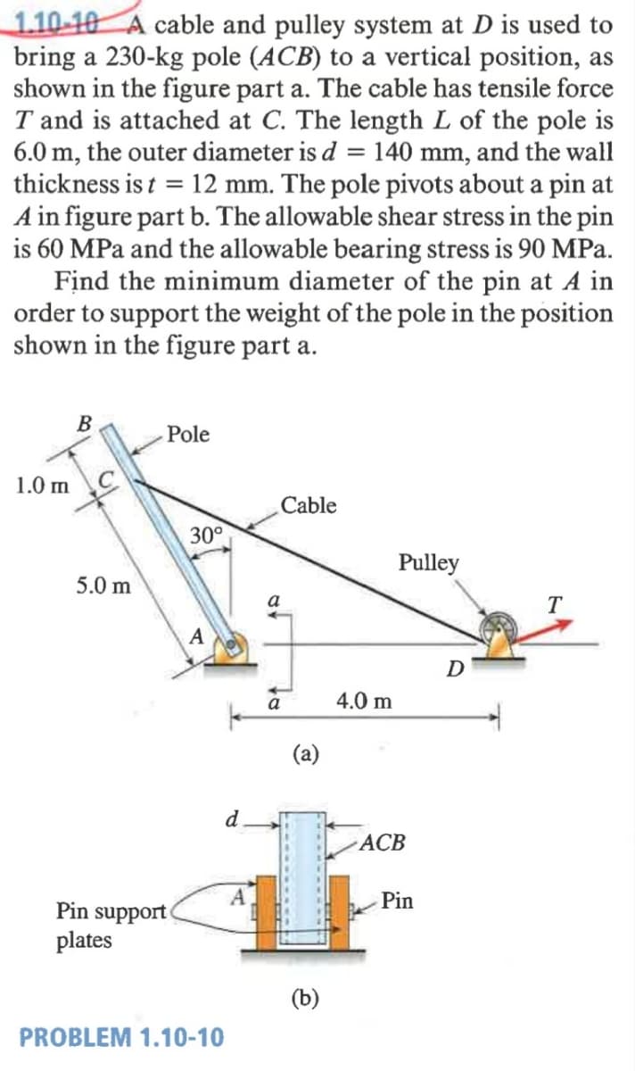 1.10-10 A cable and pulley system at D is used to
bring a 230-kg pole (ACB) to a vertical position, as
shown in the figure part a. The cable has tensile force
T and is attached at C. The length L of the pole is
6.0 m, the outer diameter is d = 140 mm, and the wall
thickness is t = 12 mm. The pole pivots about a pin at
A in figure part b. The allowable shear stress in the pin
is 60 MPa and the allowable bearing stress is 90 MPa.
Find the minimum diameter of the pin at A in
order to support the weight of the pole in the position
shown in the figure part a.
B
Pole
1.0 m
Cable
30°
Pulley
5.0 m
a
T
A
D
a
4.0 m
(a)
d
АСВ
A
Pin
Pin support
plates
PROBLEM 1.10-10
