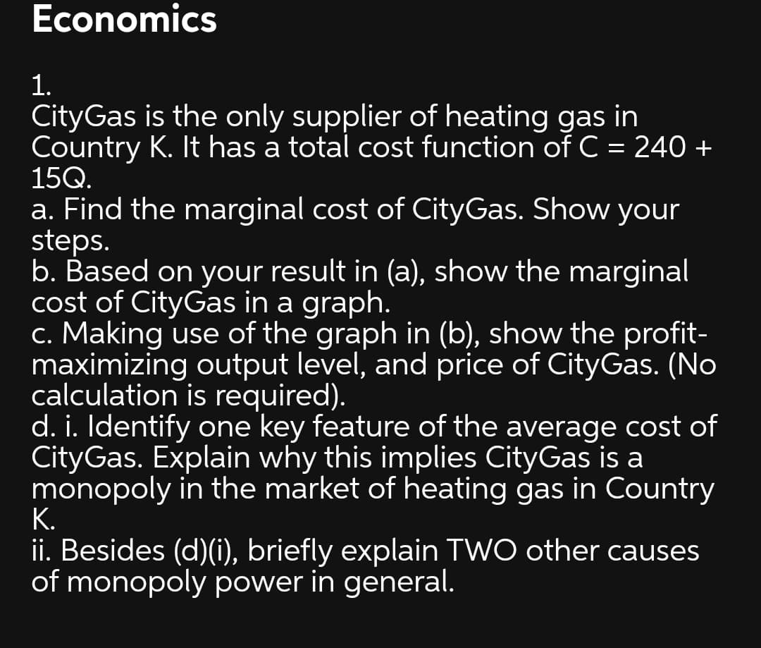Economics
1.
CityGas is the only supplier of heating gas in
Country K. It has a total cost function of C = 240 +
15Q.
a. Find the marginal cost of CityGas. Show your
steps.
b. Based on your result in (a), show the marginal
cost of CityGas in a graph.
c. Making use of the graph in (b), show the profit-
maximizing output level, and price of CityGas. (No
calculation is required).
d. i. Identify one key feature of the average cost of
CityGas. Explain why this implies CityGas is a
monopoly in the market of heating gas in Country
K.
ii. Besides (d)(i), briefly explain TWO other causes
of monopoly power in general.
