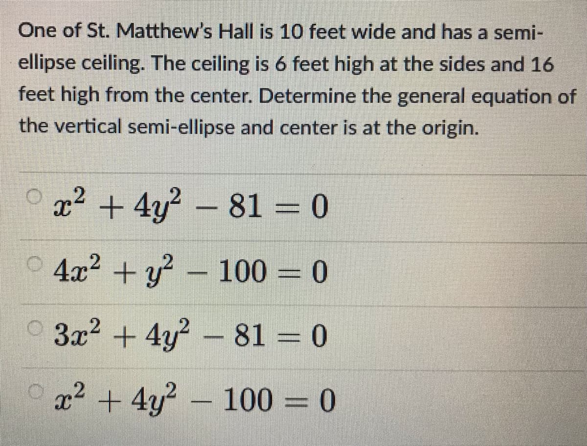 One of St. Matthew's Hall is 10 feet wide and has a semi-
ellipse ceiling. The ceiling is 6 feet high at the sides and 16
feet high from the center. Determine the general equation of
the vertical semi-ellipse and center is at the origin.
x² + 4y? – 81 = 0
+ y – 100 = 0
3x2 + 4y? – 81 = 0
x² + 4y? - 100 = 0
