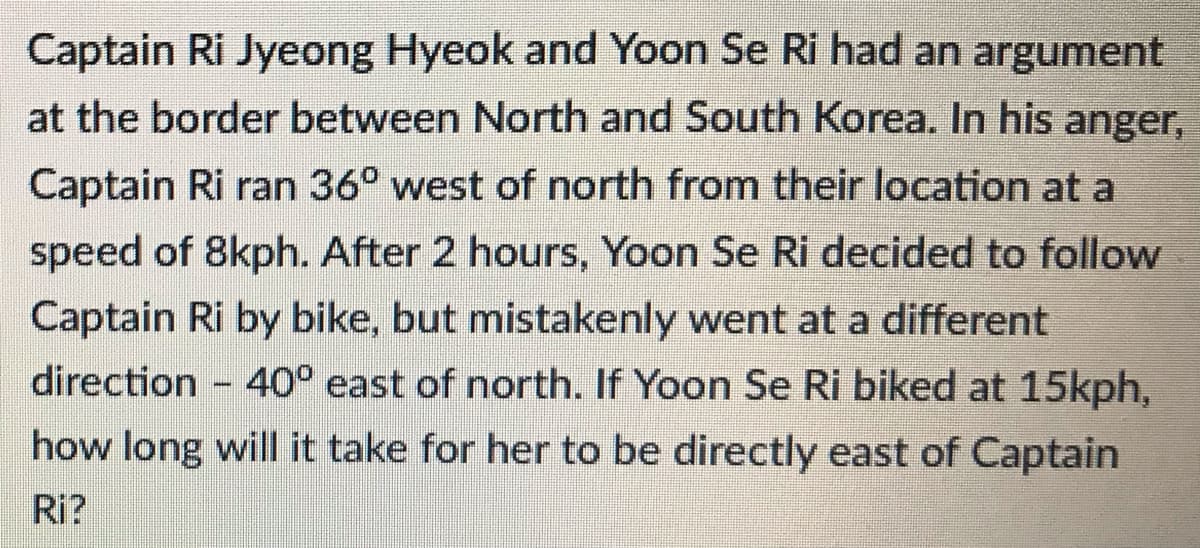 Captain Ri Jyeong Hyeok and Yoon Se Ri had an argument
at the border between North and South Korea. In his anger,
Captain Ri ran 36° west of north from their location at a
speed of 8kph. After 2 hours, Yoon Se Ri decided to follow
Captain Ri by bike, but mistakenly went at a different
direction 40° east of north. If Yoon Se Ri biked at 15kph,
how long will it take for her to be directly east of Captain
Ri?
