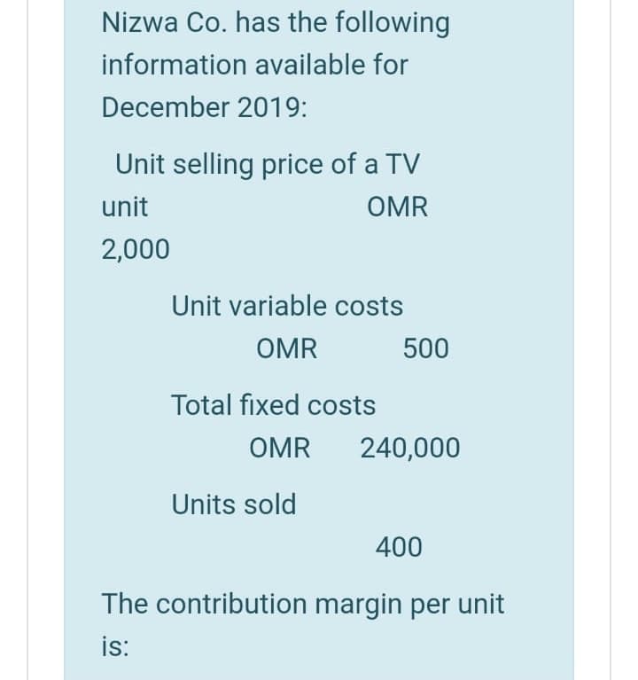 Nizwa Co. has the following
information available for
December 2019:
Unit selling price of a TV
unit
OMR
2,000
Unit variable costs
OMR
500
Total fixed costs
OMR
240,000
Units sold
400
The contribution margin per unit
is:
