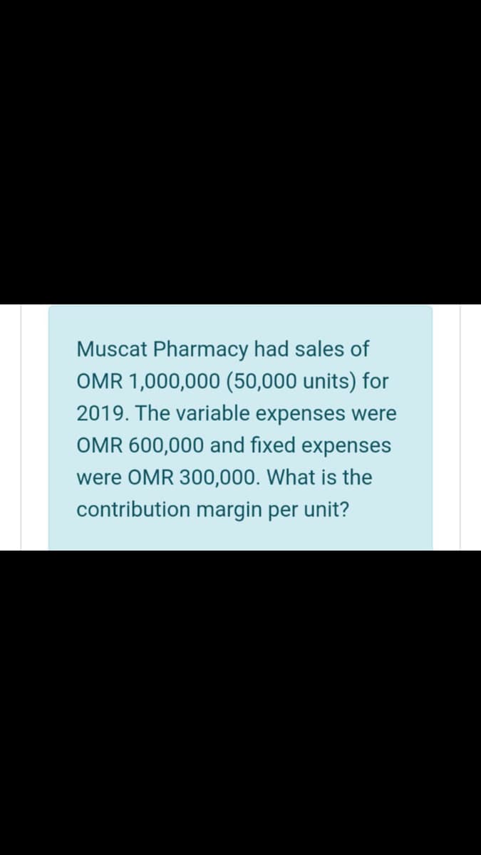 Muscat Pharmacy had sales of
OMR 1,000,000 (50,000 units) for
2019. The variable expenses were
OMR 600,000 and fixed expenses
were OMR 300,000. What is the
contribution margin per unit?
