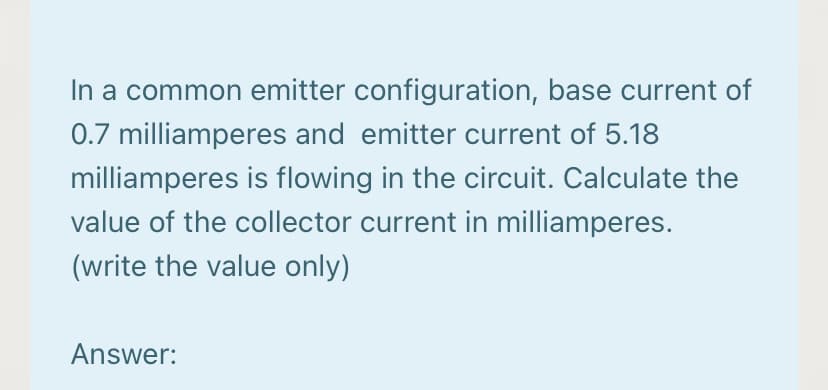 In a common emitter configuration, base current of
0.7 milliamperes and emitter current of 5.18
milliamperes is flowing in the circuit. Calculate the
value of the collector current in milliamperes.
(write the value only)
Answer:

