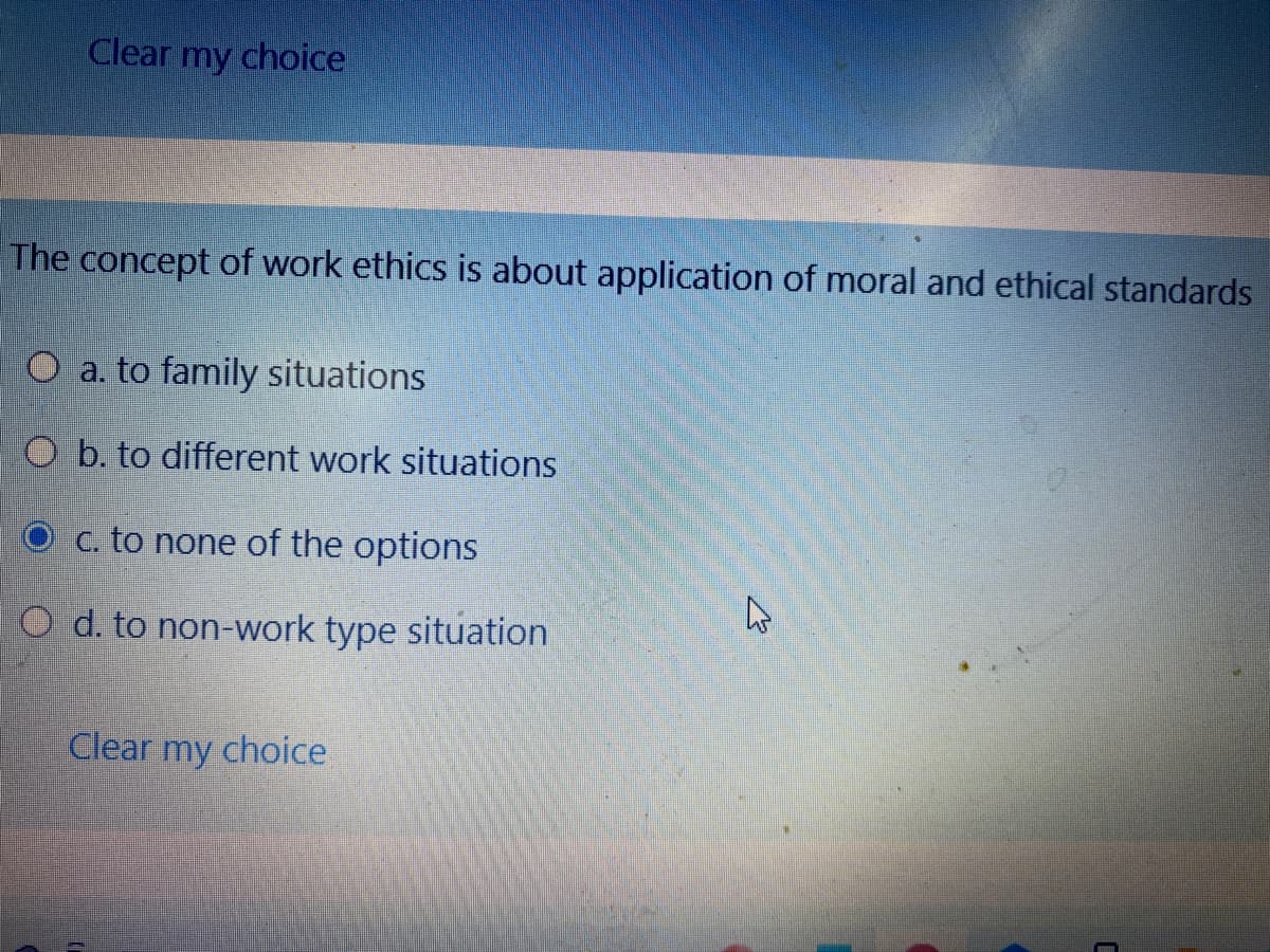 Clear my choice
The concept of work ethics is about application of moral and ethical standards
O a. to family situations
O b. to different work situations
O c. to none of the options
O d. to non-work type situation
Clear my choice
