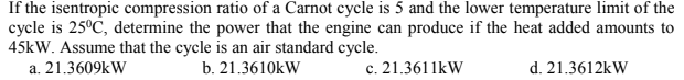 If the isentropic compression ratio of a Carnot cycle is 5 and the lower temperature limit of the
cycle is 25°C, determine the power that the engine can produce if the heat added amounts to
45kW. Assume that the cycle is an air standard cycle.
a. 21.3609kW
b. 21.3610kW
c. 21.3611kW
d. 21.3612kW
