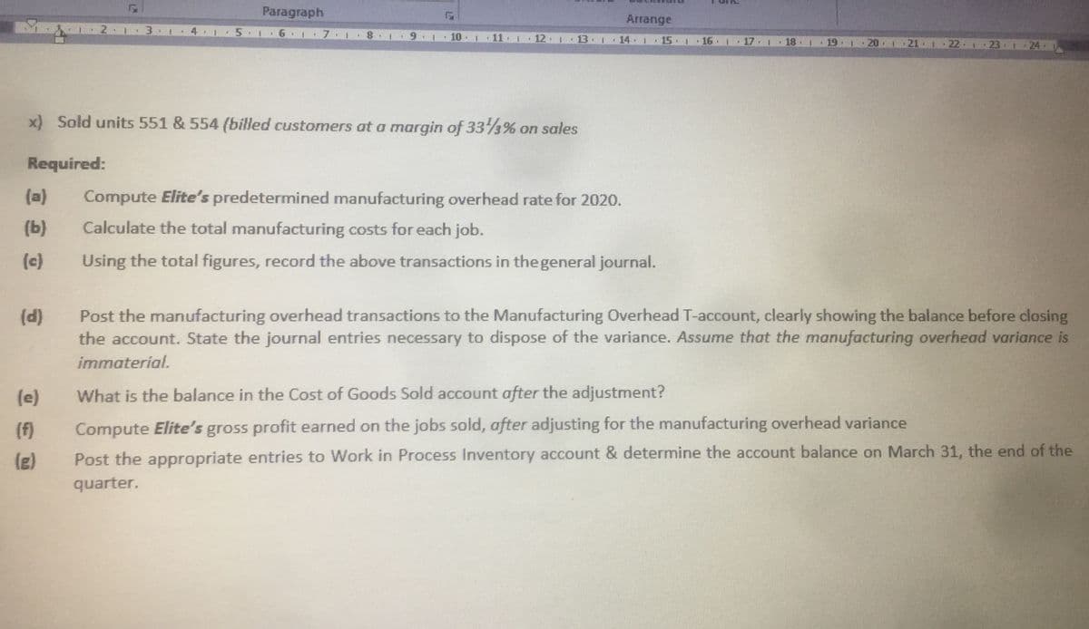 Paragraph
Arrange
2.
5 1
6 1
7.
10
12 1 13 14 1
15 1
16
20 1 21 1 22 1 23 1 24
17 1
18 1
19
x) Sold units 551 & 554 (billed customers at a margin of 333% on sales
Required:
(a)
Compute Elite's predetermined manufacturing overhead rate for 2020.
(b)
Calculate the total manufacturing costs for each job.
(c)
Using the total figures, record the above transactions in the general journal.
Post the manufacturing overhead transactions to the Manufacturing Overhead T-account, clearly showing the balance before closing
the account. State the journal entries necessary to dispose of the variance. Assume that the manufacturing overhead variance is
(d)
immaterial.
(e)
What is the balance in the Cost of Goods Sold account after the adjustment?
(f)
Compute Elite's gross profit earned on the jobs sold, after adjusting for the manufacturing overhead variance
(g)
Post the appropriate entries to Work in Process Inventory account & determine the account balance on March 31, the end of the
quarter.
