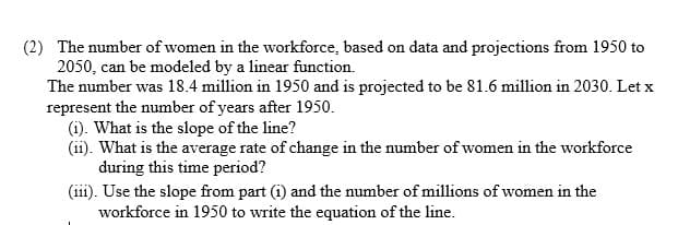 (2) The number of women in the workforce, based on data and projections from 1950 to
2050, can be modeled by a linear function.
The number was 18.4 million in 1950 and is projected to be 81.6 million in 2030. Let x
represent the number of years after 1950.
(i). What is the slope of the line?
(ii). What is the average rate of change in the number of women in the workforce
during this time period?
(iii). Use the slope from part (i) and the number of millions of women in the
workforce in 1950 to write the equation of the line.
