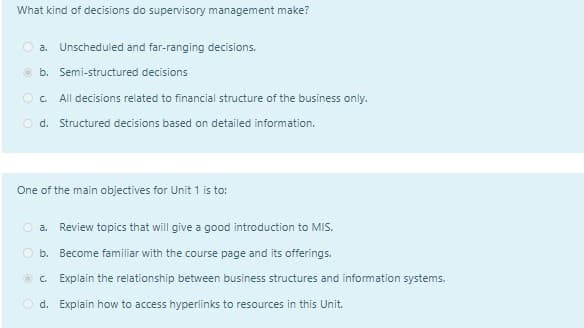 What kind of decisions do supervisory management make?
a. Unscheduled and far-ranging decisions.
b. Semi-structured decisions
OC All decisions related to financial structure of the business only.
Od. Structured decisions based on detailed information.
One of the main objectives for Unit 1 is to:
a. Review topics that will give a good introduction to MIS.
b. Become familiar with the course page and its offerings.
C. Explain the relationship between business structures and information systems.
d. Explain how to access hyperlinks to resources in this Unit.