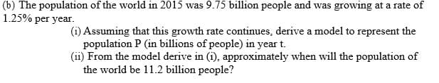 (b) The population of the world in 2015 was 9.75 billion people and was growing at a rate of
1.25% per year.
(i) Assuming that this growth rate continues, derive a model to represent the
population P (in billions of people) in year t.
(ii) From the model derive in (i), approximately when will the population of
the world be 11.2 billion people?
