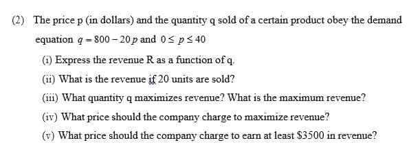 (2) The price p (in dollars) and the quantity q sold of a certain product obey the demand
equation q = 800 – 20p and 0< p< 40
(i) Express the revenue R as a function of q.
(ii) What is the revenue if 20 units are sold?
(iii) What quantity q maximizes revenue? What is the maximum revenue?
(iv) What price should the company charge to maximize revenue?
(v) What price should the company charge to earn at least $3500 in revenue?
