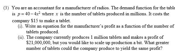 (3) You are an accountant for a manufacturer of radios. The demand function for the table
is p= 40- 4x where x is the number of tablets produced in millions. It costs the
company $15 to make a tablet.
(i). Write an equation for the manufacturer's profit as a function of the number of
tablets produced.
(ii). The company currently produces 1 million tablets and makes a profit of
$21,000,000, but you would like to scale up production a bit. What greater
number of tablets could the company produce to yield the same profit?
