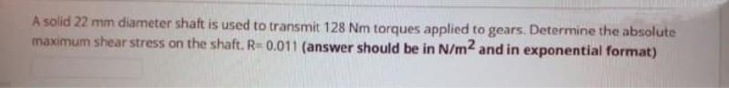 A solid 22 mm diameter shaft is used to transmit 128 Nm torques applied to gears. Determine the absolute
maximum shear stress on the shaft. R= 0.011 (answer should be in N/m2 and in exponential format)

