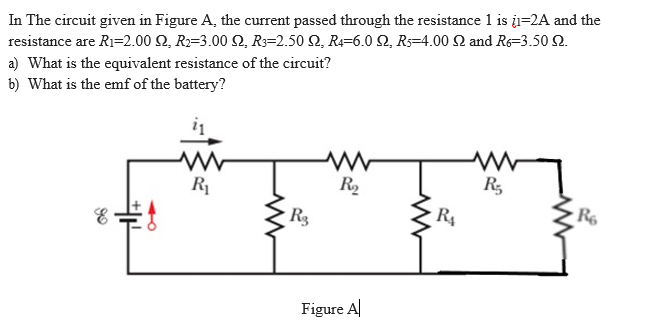 In The circuit given in Figure A, the current passed through the resistance 1 is į=2A and the
resistance are R1=2.00 Q, R=3.00 2, R3=2.50 2, R=6.0 2, R=4.00 2 and Re=3.50 2.
a) What is the equivalent resistance of the circuit?
b) What is the emf of the battery?
R1
R,
R5
R3
R4
Figure A|
