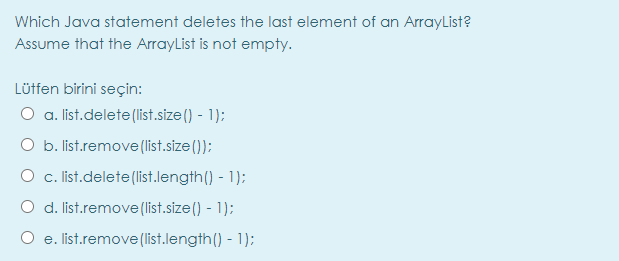 Which Java statement deletes the last element of an ArrayList?
Assume that the ArrayList is not empty.
Lütfen birini seçin:
O a. list.delete(list.size() - 1);
b. list.remove (list.size ());
O c. ist.delete(list.length() - 1);
O d. list.remove (list.size () - 1);
O e. list.remove(list.length() - 1);
