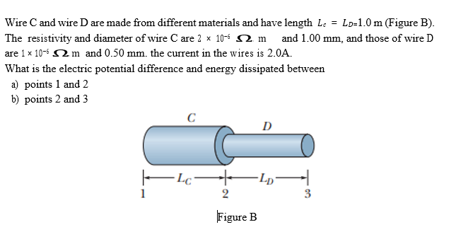 Wire C and wire D are made from different materials and have length Le = Lp=1.0 m (Figure B).
The resistivity and diameter of wire C are 2 x 10-6 2. m and 1.00 mm, and those of wire D
are 1 x 10-6 2m and 0.50 mm. the current in the wires is 2.0A.
What is the electric potential difference and energy dissipated between
a) points 1 and 2
b) points 2 and 3
D
-Lc Lp¬
1
2
3
Figure B
