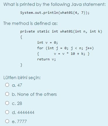 What is printed by the following Java statement:
System.out.println(what01(4, 7));
The method is defined as:
private static int what01(int n, int k)
{
int v = 0;
for (int j = 0; j < n; j++)
{
v = v * 10 + k; }
return v;
}
Lütfen birini seçin:
O a. 47
O b. None of the others
O c. 28
O d. 4444444
O e. 7777
