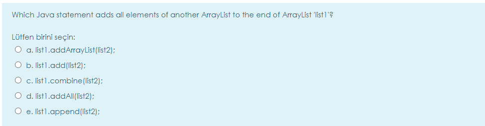 Which Java statement adds all elements of another ArrayList to the end of ArrayList 'list1'?
Lütfen birini seçin:
O a. list1.addArrayList(list2):
O b. list1.add(list2):
O c. list1.combine(list2);
O d. list1.addAll(list2);
O e. list1.append(list2);
