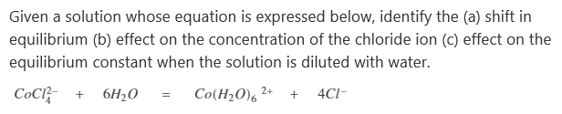 Given a solution whose equation is expressed below, identify the (a) shift in
equilibrium (b) effect on the concentration of the chloride ion (c) effect on the
equilibrium constant when the solution is diluted with water.
Сос +
6H20
Co(H2O), 2+
4CI-
