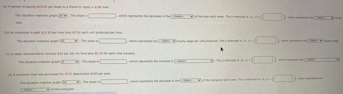 (a) A person is paying $19.60 per week to a friend to repay a $196 loan.
The situation matches graph O V. The slope is
which represents the decrease in the Select-
vof the loan each week. The y-intercept is (x, y)-(
I, which represents the -Select-
v of the
loan.
(b) An employee is paid $10.50 per hour plus $2 for each unit produced per hour.
The situation matches graph ()
The slope is
which represents the -Select- V hourly wage per unit produced. The y-intercept is (x, y) =(
which represents the --Select--V hourly wage.
(c) A sales representative receives $30 per day for food plus $0.34 for each mile traveled.
The situation matches graph )
v. The slope is
, which represents the increase in -Select-
v. The y-intercept is (x, y)-(
which represents the -Select---
(d) A computer that was purchased for $755 depreciates $100 per year.
I. which represents the
V. The slope is
which represents the decrease in the -Select--
Vof the computer each year. The y-intercept is (x, y) -
The situation matches graph [(M)
-Select---
of the computer.
