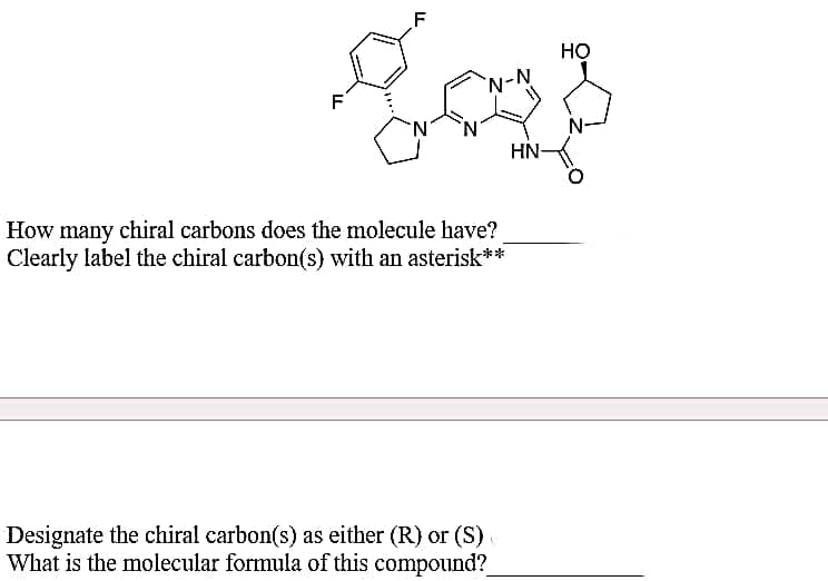 HO
`N-N
F
N.
N-
N'
HN
How many chiral carbons does the molecule have?
Clearly label the chiral carbon(s) with an asterisk**
Designate the chiral carbon(s) as either (R) or (S)
What is the molecular formula of this compound?
