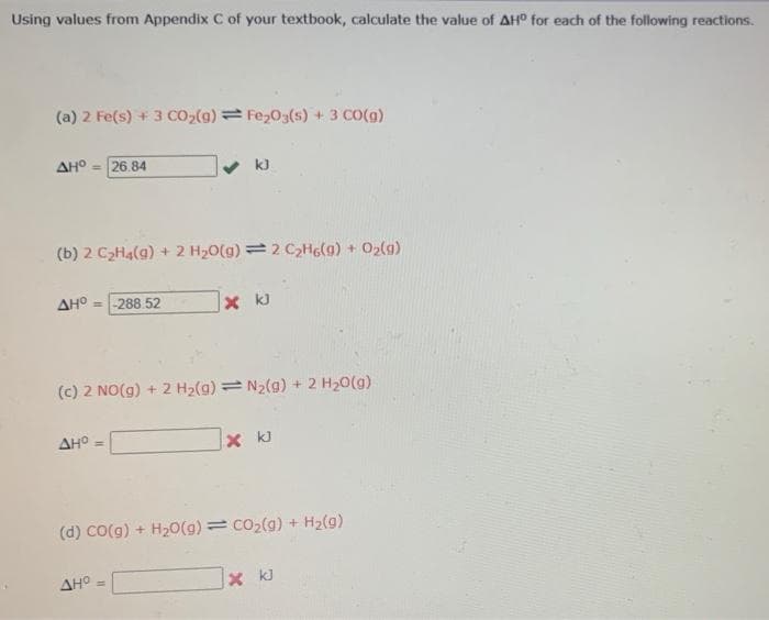 Using values from Appendix C of your textbook, calculate the value of AH° for each of the following reactions.
(a) 2 Fe(s) + 3 CO2(g)= Fe203(s) + 3 CO(g)
AH° - 26.84
k)
(b) 2 C2H4(g) + 2 H20(g) = 2 C2HG(g) + 02(g)
AHO = -288 52
x k)
(c) 2 NO(g) + 2 H2(g) = N2(g) + 2 H20(g)
AH° =
X kJ
(d) Co(g) + H20(g) = co2(g) + H2(g)
AHO
X kJ
%3D
