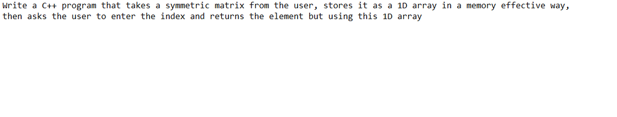 Write a C++ program that takes a symmetric matrix from the user, stores it as a 1D array in a memory effective way,
then asks the user to enter the index and returns the element but using this 1D array