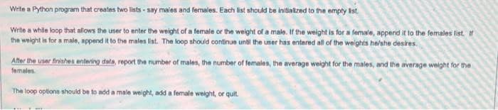 Write a Python program that creates two lists-say males and females. Each list should be initialized to the empty list.
Write a while loop that allows the user to enter the weight of a female or the weight of a male. If the weight is for a female, append it to the females list. If
the weight is for a male, append it to the males list. The loop should continue until the user has entered all of the weights he/she desires.
After the user finishes entering data, report the number of males, the number of females, the average weight for the males, and the average weight for the
females.
The loop options should be to add a male weight, add a female weight, or quit.