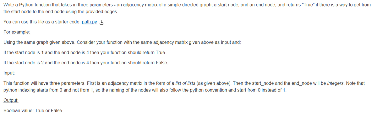Write a Python function that takes in three parameters - an adjacency matrix of a simple directed graph, a start node, and an end node; and returns "True" if there is a way to get from
the start node to the end node using the provided edges.
You can use this file as a starter code: path.py. ↓
For example:
Using the same graph given above. Consider your function with the same adjacency matrix given above as input and:
If the start node is 1 and the end node is 4 then your function should return True.
If the start node is 2 and the end node is 4 then your function should return False.
Input:
This function will have three parameters. First is an adjacency matrix in the form of a list of lists (as given above). Then the start_node and the end_node will be integers. Note that
python indexing starts from 0 and not from 1, so the naming of the nodes will also follow the python convention and start from 0 instead of 1.
Output:
Boolean value: True or False.